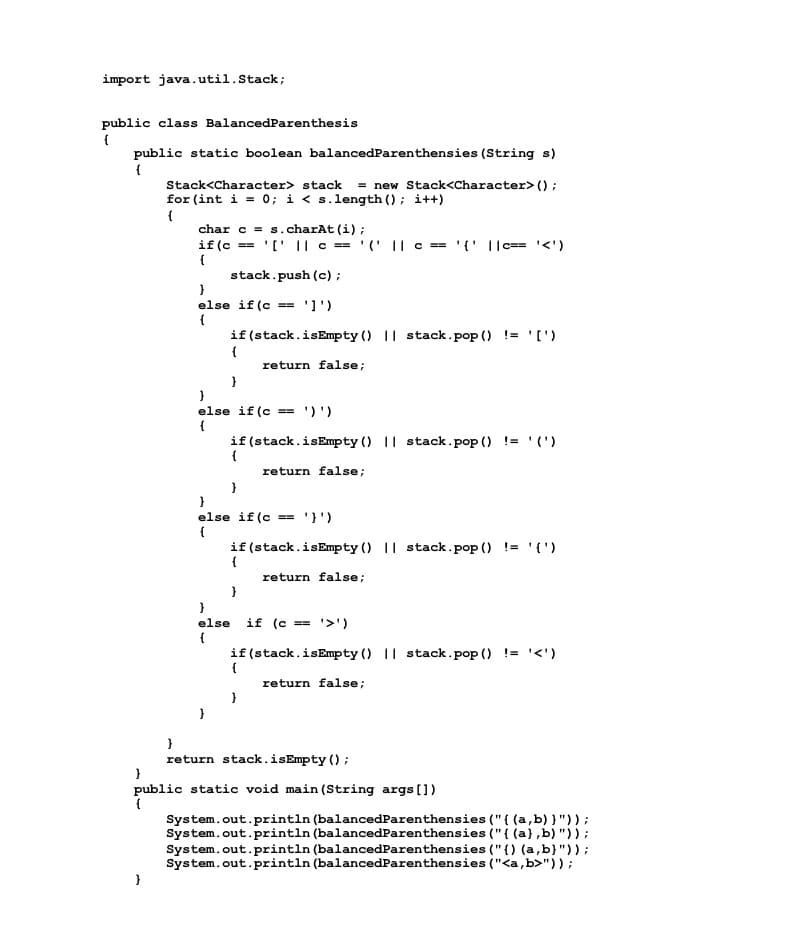 import java.util.Stack;
public class BalancedParenthesis
public static boolean balancedParenthensies (String s)
Stack<Character> stack = new Stack<Character> () ;
for (int i = 0; i < s.length () ; i++)
char c = s.charAt (i);
if (c == '[' || c == '(' || c == '{' ||c== '<')
{
stack.push (c) ;
else if (c == ']')
{
if (stack.isEmpty () || stack.pop () != '[')
return false;
}
}
else if (c == ')')
{
if (stack.isEmpty () || stack.pop () != ' (')
{
return false;
}
else if (c
== ')')
if(stack.isEmpty () || stack.pop () != '{')
{
return false;
if (c == '>')
else
{
if (stack.isEmpty () || stack.pop () != '<')
return false;
}
return stack.isEmpty ();
public static void main (String args [])
{
System.out.println (balancedParenthensies ("{ (a,b) }"));
System.out.println (balancedParenthensies ("{ (a},b) "));
System.out.println (balancedParenthensies ("{) (a,b}"));
System.out.println (balancedParenthensies ("<a,b>"));
