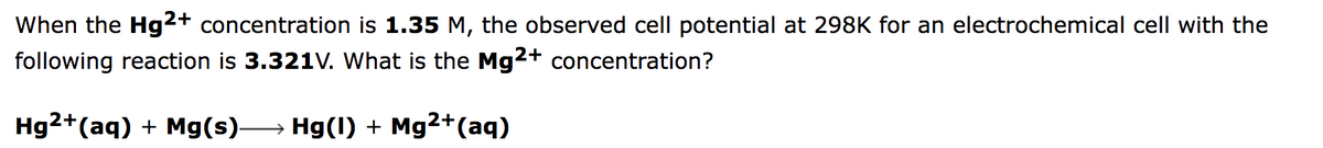 When the Hg2+ concentration is 1.35 M, the observed cell potential at 298K for an electrochemical cell with the
following reaction is 3.321V. What is the Mg2+ concentration?
Hg2+(aq) + Mg(s)→ Hg(1) + Mg2+(aq)
