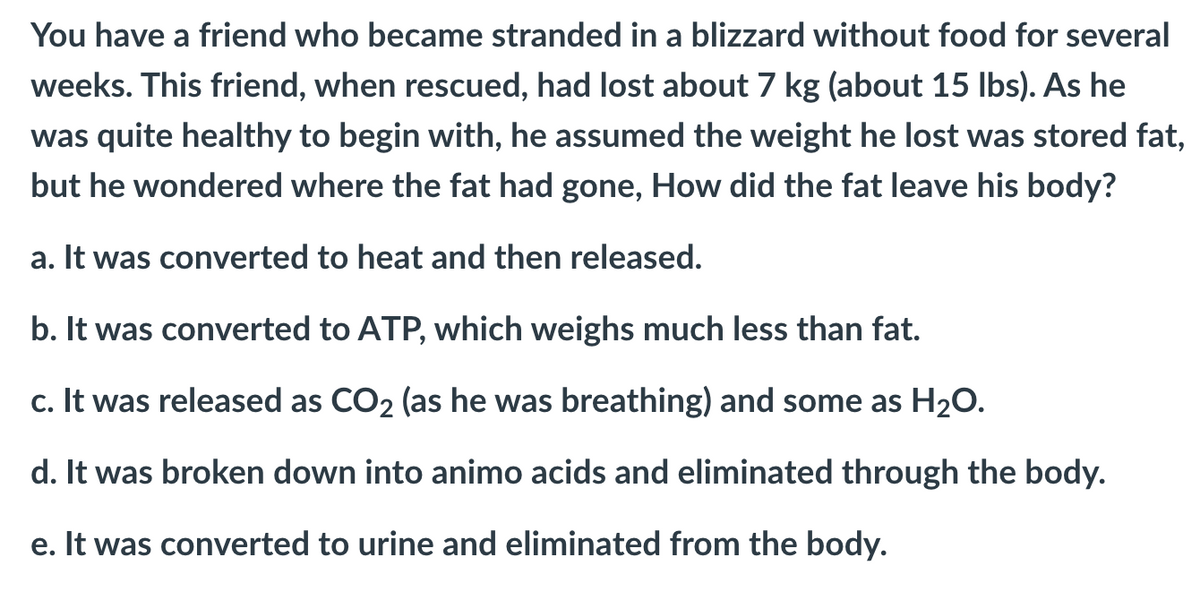 You have a friend who became stranded in a blizzard without food for several
weeks. This friend, when rescued, had lost about 7 kg (about 15 Ibs). As he
was quite healthy to begin with, he assumed the weight he lost was stored fat,
but he wondered where the fat had gone, How did the fat leave his body?
a. It was converted to heat and then released.
b. It was converted to ATP, which weighs much less than fat.
c. It was released as CO2 (as he was breathing) and some as H20.
d. It was broken down into animo acids and eliminated through the body.
e. It was converted to urine and eliminated from the body.
