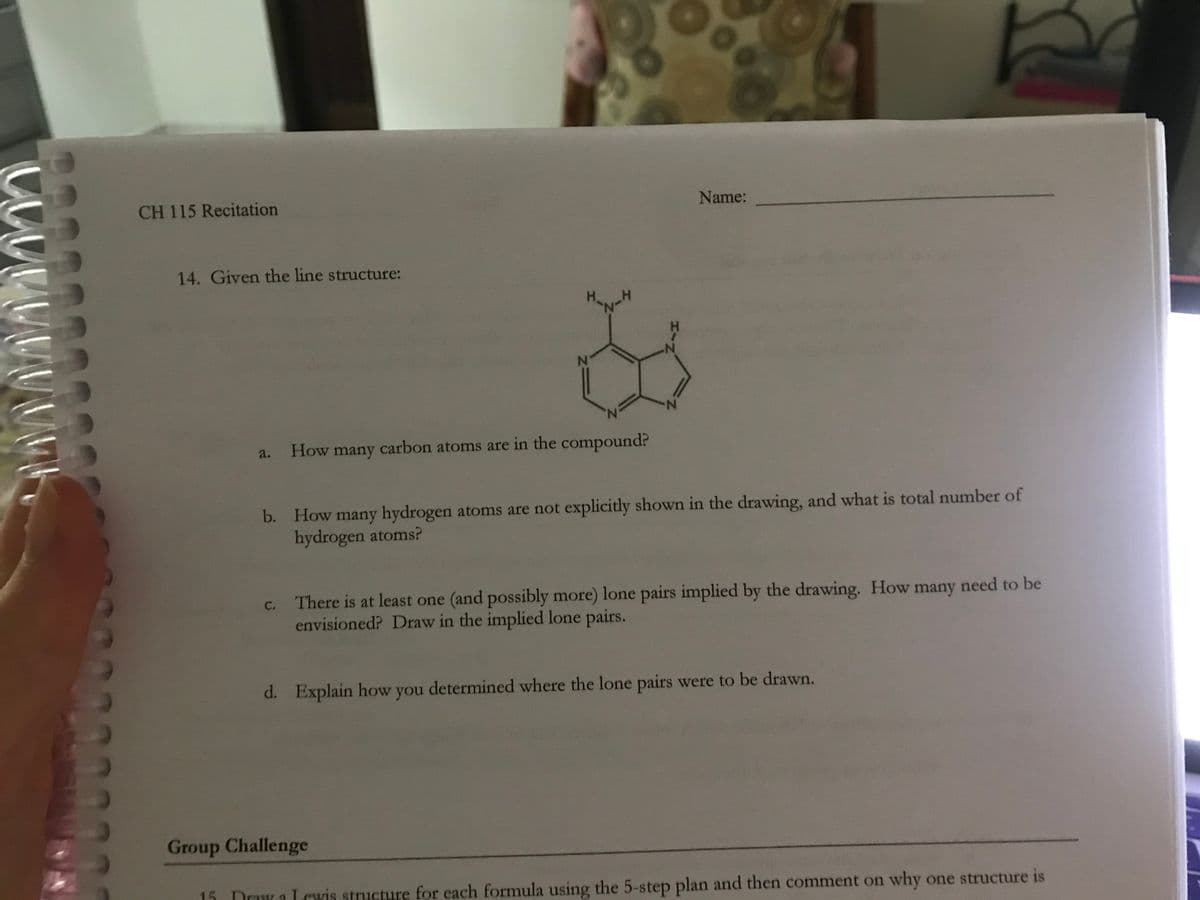 CH 115 Recitation
Name:
14. Given the line structure:
H.
N.
a.
How many carbon atoms are in the compound?
b. How many hydrogen atoms are not explicitly shown in the drawing, and what is total number of
hydrogen atoms?
c. There is at least one (and possibly more) lone pairs implied by the drawing. How many need to be
envisioned? Draw in the implied lone pairs.
d. Explain how you determined where the lone pairs were to be drawn.
Group Challenge
15
Drawa Lcwis structure for each formula using the 5-step plan and then comment on why one structure is
