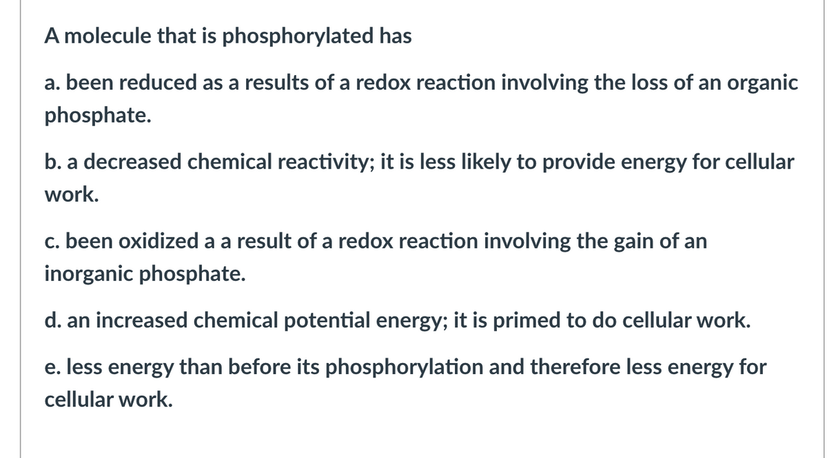 A molecule that is phosphorylated has
a. been reduced as a results of a redox reaction involving the loss of an organic
phosphate.
b. a decreased chemical reactivity; it is less likely to provide energy for cellular
work.
c. been oxidized a a result of a redox reaction involving the gain of an
inorganic phosphate.
d. an increased chemical potential energy; it is primed to do cellular work.
e. less energy than before its phosphorylation and therefore less energy for
cellular work.
