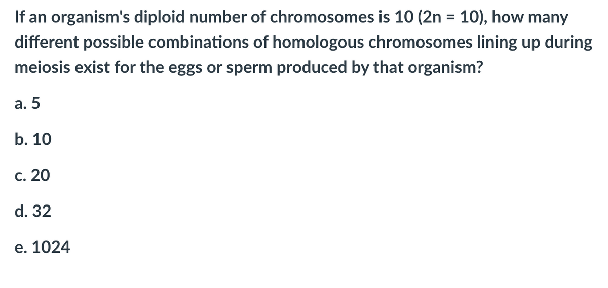 If an organism's diploid number of chromosomes is 10 (2n = 10), how many
%3D
different possible combinations of homologous chromosomes lining up during
meiosis exist for the eggs or sperm produced by that organism?
а. 5
b. 10
С. 20
d. 32
е. 1024
