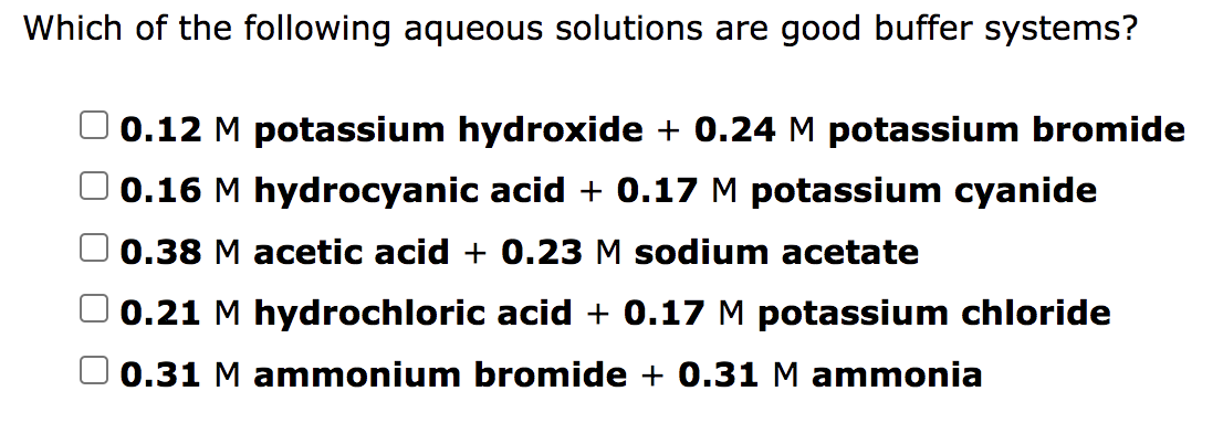 Which of the following aqueous solutions are good buffer systems?
0.12 M potassium hydroxide + 0.24 M potassium bromide
0.16 M hydrocyanic acid + 0.17 M potassium cyanide
0.38 M acetic acid + 0.23 M sodium acetate
0.21 M hydrochloric acid + 0.17 M potassium chloride
0.31 M ammonium bromide + 0.31M ammonia
O O
