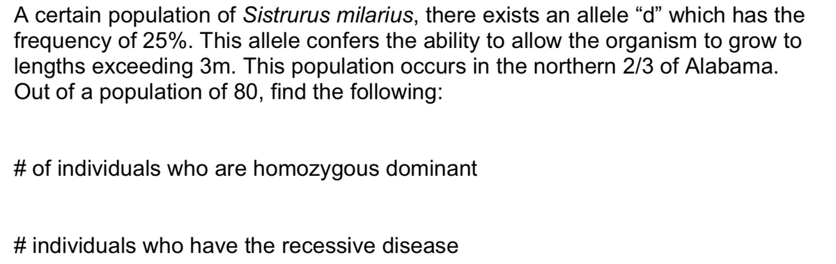 A certain population of Sistrurus milarius, there exists an allele “d" which has the
frequency of 25%. This allele confers the ability to allow the organism to grow to
lengths exceeding 3m. This population occurs in the northern 2/3 of Alabama.
Out of a population of 80, find the following:
# of individuals who are homozygous dominant
# individuals who have the recessive disease
