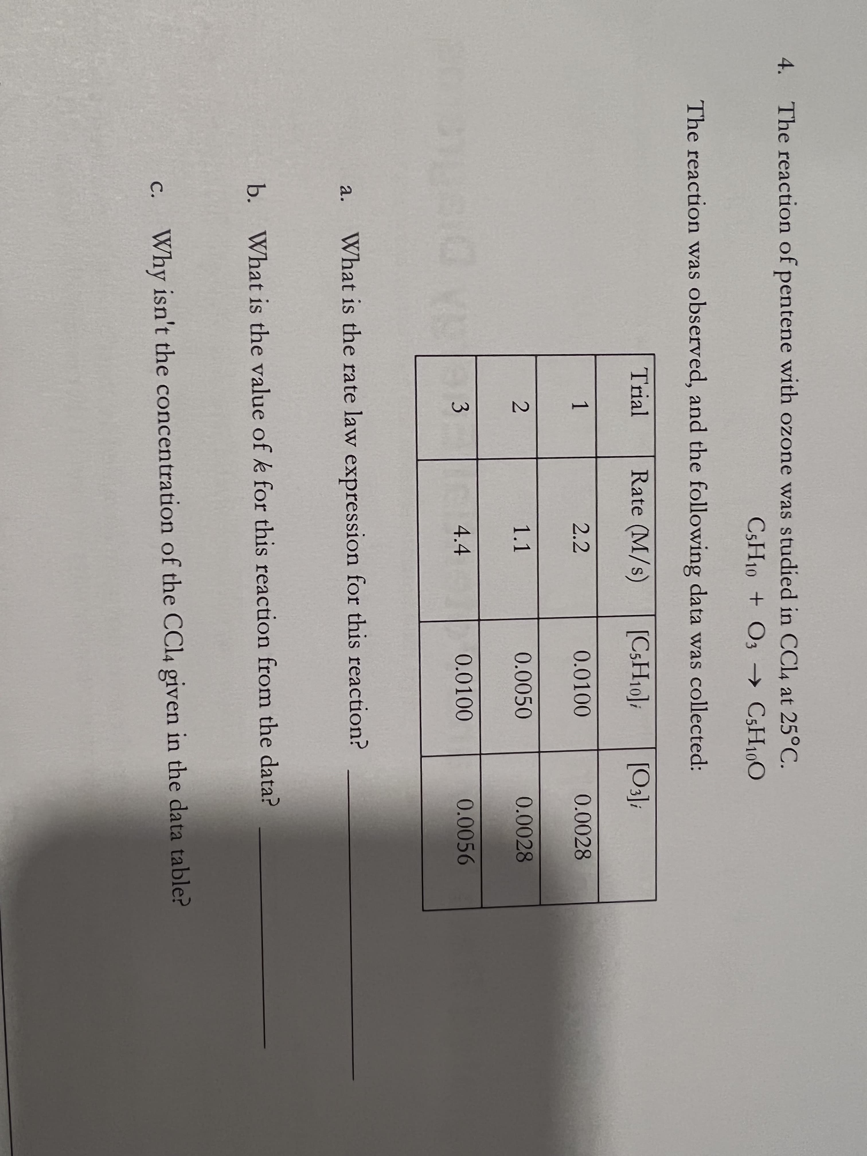 4. The reaction of pentene with ozone was studied in CCL, at 25°C.
CSH10 + O3 → C3H100
The reaction was observed, and the following data was collected:
Trial
Rate (M/s)
[C3H10];
[O];
1
2.2
0.0100
0.0028
1.1
0.0050
0.0028
3
4.4
0.0100
0.0056
What is the rate law expression for this reaction?
а.
b. What is the value of k for this reaction from the data?
c. Why isn't the concentration of the CC14 given in the data table?
С.
2.
