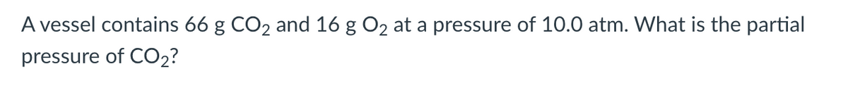 A vessel contains 66 g CO2 and 16 g O2 at a pressure of 10.0 atm. What is the partial
pressure of CO2?
