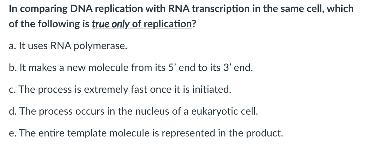 In comparing DNA replication with RNA transcription in the same cell, which
of the following is true only of replication?
a. It uses RNA polymerase.
b. It makes a new molecule from its 5' end to its 3' end.
c. The process is extremely fast once it is initiated.
d. The process occurs in the nucleus of a eukaryotic cell.
e. The entire template molecule is represented in the product.
