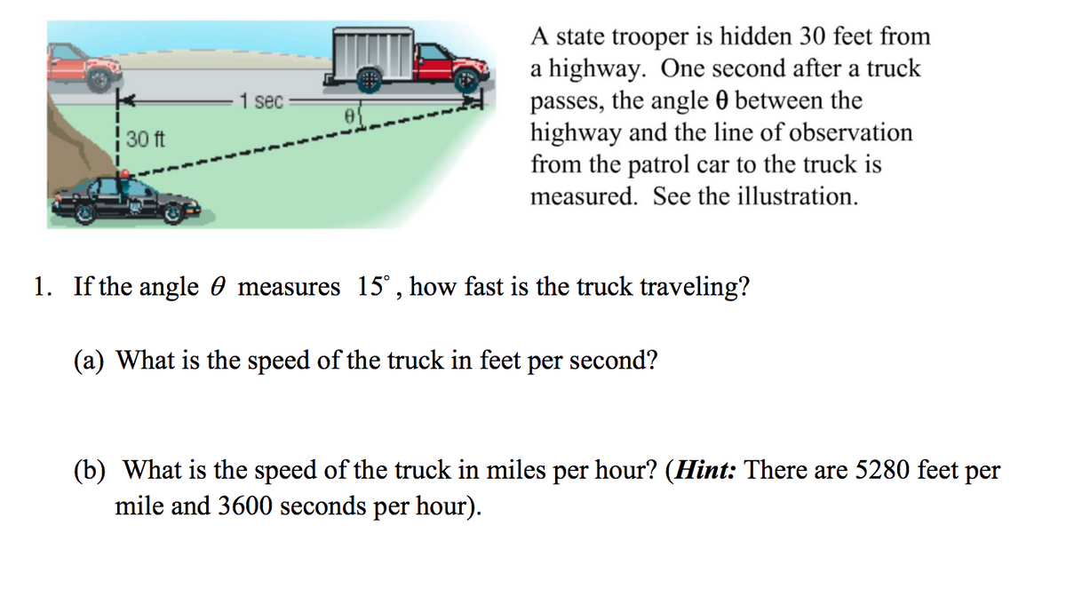A state trooper is hidden 30 feet from
a highway. One second after a truck
passes, the angle 0 between the
highway and the line of observation
from the patrol car to the truck is
1 sec
30 ft
measured. See the illustration.
1. If the angle 0 measures 15° , how fast is the truck traveling?
(a) What is the speed of the truck in feet per second?
(b) What is the speed of the truck in miles per hour? (Hint: There are 5280 feet per
mile and 3600 seconds per hour).
