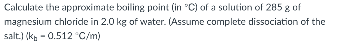 Calculate the approximate boiling point (in °C) of a solution of 285 g of
magnesium chloride in 2.0 kg of water. (Assume complete dissociation of the
salt.) (kp = 0.512 °C/m)
