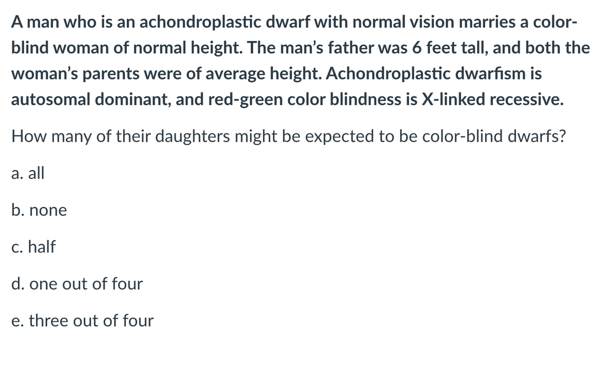 A man who is an achondroplastic dwarf with normal vision marries a color-
blind woman of normal height. The man's father was 6 feet tall, and both the
woman's parents were of average height. Achondroplastic dwarfism is
autosomal dominant, and red-green color blindness is X-linked recessive.
How many of their daughters might be expected to be color-blind dwarfs?
а. all
b. none
c. half
d. one out of four
e. three out of four
