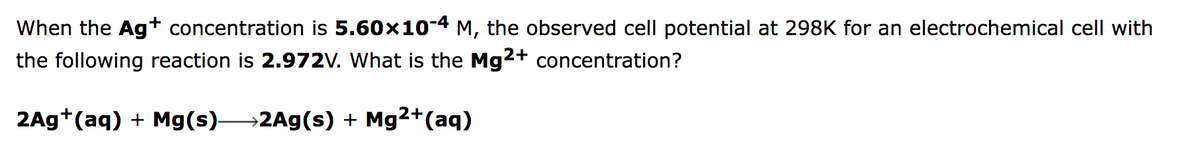 When the Agt concentration is 5.60x104 M, the observed cell potential at 298K for an electrochemical cell with
the following reaction is 2.972V. What is the Mg2+ concentration?
2Ag*(aq) + Mg(s)2Ag(s) + Mg2+(aq)
