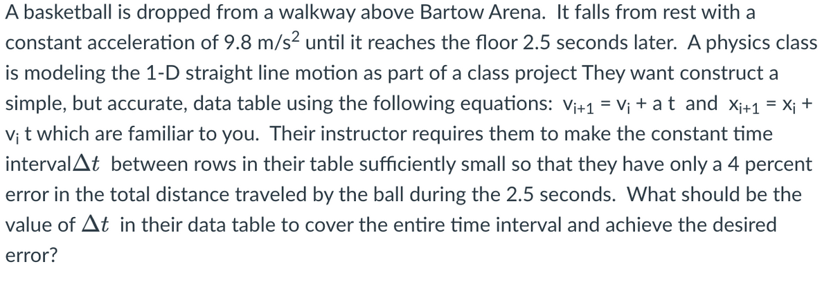 **Modeling 1-D Straight Line Motion - Educational Example**

A basketball is dropped from a walkway above Bartow Arena. It falls from rest with a constant acceleration of 9.8 m/s² until it reaches the floor 2.5 seconds later. A physics class is modeling this 1-D straight line motion as part of a class project. They want to construct a simple, but accurate, data table using the following equations:

\[ v_{i+1} = v_i + a \cdot t \]
\[ x_{i+1} = x_i + v_i \cdot t \]

Their instructor requires them to make the constant time interval \(\Delta t\) between rows in their table sufficiently small so that they have only a 4 percent error in the total distance traveled by the ball during the 2.5 seconds. 

**Question:** What should be the value of \(\Delta t\) in their data table to cover the entire time interval and achieve the desired error?

### Explanation

#### Equations of Motion:
1. **Velocity Update:**
   \[ v_{i+1} = v_i + a \cdot t \]
   Where:
   - \( v_{i+1} \) is the velocity at the next time step.
   - \( v_i \) is the current velocity.
   - \( a \) is the constant acceleration (9.8 m/s²).
   - \( t \) is the time interval.

2. **Position Update:**
   \[ x_{i+1} = x_i + v_i \cdot t \]
   Where:
   - \( x_{i+1} \) is the position at the next time step.
   - \( x_i \) is the current position.
   - \( v_i \) is the current velocity.
   - \( t \) is the time interval.

#### Task:
To determine the appropriate time interval \(\Delta t\) so that the error in the total distance traveled by the basketball is within 4 percent over the 2.5-second fall.

By calculating and adjusting \(\Delta t\), we ensure the data table provides a precise representation of the basketball’s fall, crucial for the class project’s accuracy. This example showcases fundamental physics concepts like constant acceleration, kinematic equations, and the importance of precision in experimental physics.