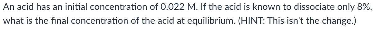 An acid has an initial concentration of 0.022 M. If the acid is known to dissociate only 8%,
what is the final concentration of the acid at equilibrium. (HINT: This isn't the change.)
