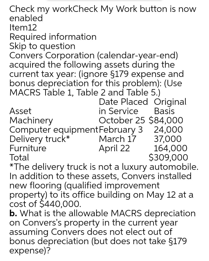 Check my workCheck My Work button is now
enabled
Item12
Required information
Skip to question
Convers Corporation (calendar-year-end)
acquired the following assets during the
current tax year: (ignore §179 expense and
bonus depreciation for this problem): (Use
MACRS Table 1, Table 2 and Table 5.)
Date Placed Original
in Service
October 25 $84,000
Asset
Machinery
Computer equipmentFebruary 3 24,000
Delivery truck*
Furniture
Total
*The delivery truck is not a luxury automobile.
In addition to these assets, Convers installed
new flooring (qualified improvement
property) to its office building on May 12 at a
cost of $440,000.
b. What is the allowable MACRS depreciation
on Convers's property in the current year
assuming Convers does not elect out of
bonus depreciation (but does not take §179
expense)?
Basis
March 17
April 22
37,000
164,000
$309,000
