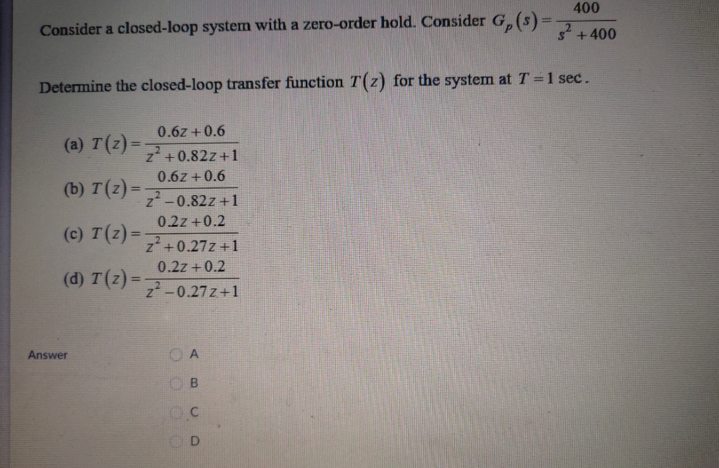 400
Consider a closed-loop system with a zero-order hold. Consider G, (s)=
s+400
Determine the closed-loop transfer function T(z) for the system at T=1 sec.
0.6z + 0.6
(a) T(z) =
z +0.82z+1
0.6z + 0.6
(b) T(z) =
z-0.82z +1
0.2z +0.2
(c) T(z) =
z+0.27z +1
0.2z +0.2
(d) T(z) =
z -0.27z+1
Answer
O A
