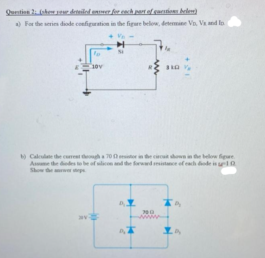 Question 2: (show your detailed answer for each part of questions below)
a) For the series diode configuration in the figure below, determine VD, VR and Ip.
+ Vn
Si
10V
3 kn V
b) Calculate the current through a 70 2 resistor in the circuit shown in the below figure.
Assume the diodes to be of silicon and the forward resistance of each diode is ta-1 2
Show the answer steps.
D
Dz
70 n
www
20 V
DA
Dy
