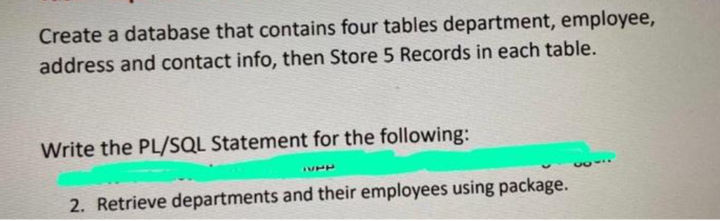 Create a database that contains four tables department, employee,
address and contact info, then Store 5 Records in each table.
Write the PL/SQL Statement for the following:
160
2. Retrieve departments and their employees using package.
