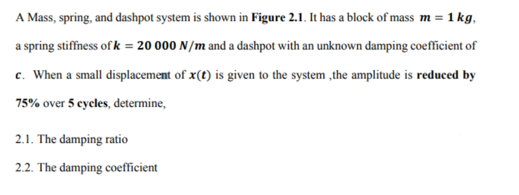 A Mass, spring, and dashpot system is shown in Figure 2.1. It has a block of mass m =
1 kg,
a spring stiffness of k = 20 000 N/m and a dashpot with an unknown damping coefficient of
c. When a small displacement of x(t) is given to the system ,the amplitude is reduced by
75% over 5 cycles, determine,
2.1. The damping ratio
2.2. The damping coefficient
