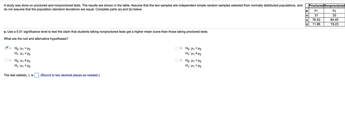 A study was done on proctored and nonproctored tests. The results are shown in the table. Assume that the two samples are independent simple random samples selected from normally distributed populations, and
do not assume that the population standard deviations are equal. Complete parts (a) and (b) below.
Proctored Nonproctored
H1
H2
31
33
76.53
84.45
S
11.96
19.23
a. Use a 0.01 significance level to test the claim that students taking nonproctored tests get a higher mean score than those taking proctored tests.
What are the null and alternative hypotheses?
A. Ho: H1 =
H1: H1 <H2
B. Ho: H1 = H2
H1: 41 # H2
H2
O C. Ho: H1 # H2
H1: H1 <H2
D. Ho: H1 = H2
H1: H1 > H2
The test statistic, t, is
(Round to two decimal places as needed.)
