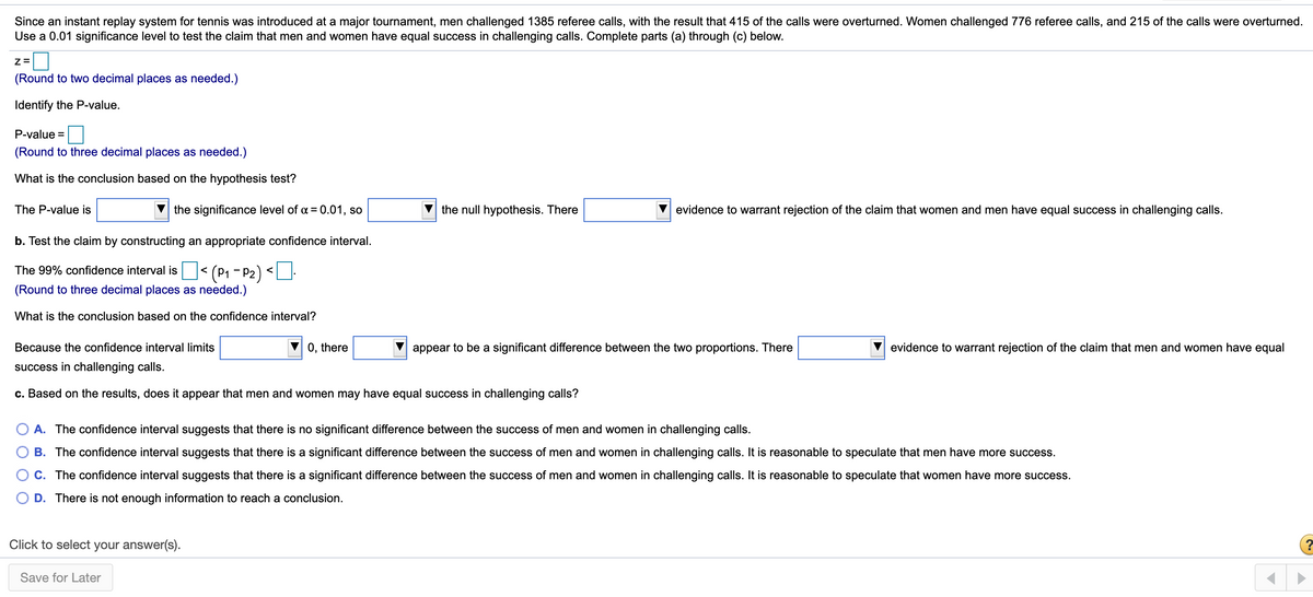 Since an instant replay system for tennis was introduced at a major tournament, men challenged 1385 referee calls, with the result that 415 of the calls were overturned. Women challenged 776 referee calls, and 215 of the calls were overturned.
Use a 0.01 significance level to test the claim that men and women have equal success in challenging calls. Complete parts (a) through (c) below.
(Round to two decimal places as needed.)
Identify the P-value.
P-value =
(Round to three decimal places as needed.)
What is the conclusion based on the hypothesis test?
The P-value is
V the significance level of a = 0.01, so
the null hypothesis. There
evidence to warrant rejection of the claim that women and men have equal success in challenging calls.
b. Test the claim by constructing an appropriate confidence interval.
(P1 - P2)
(Round to three decimal places as needed.)
The 99% confidence interval is
<
<
What is the conclusion based on the confidence interval?
Because the confidence interval limits
0, there
appear to be a significant difference between the two proportions. There
evidence to warrant rejection of the claim that men and women have equal
success in challenging calls.
c. Based on the results, does it appear that men and women may have equal success in challenging calls?
A. The confidence interval suggests that there is no significant difference between the success of men and women in challenging calls.
B. The confidence interval suggests that there is a significant difference between the success of men and women in challenging calls. It is reasonable to speculate that men have more success.
C. The confidence interval suggests that there is a significant difference between the success of men and women in challenging calls. It is reasonable to speculate that women have more success.
D. There is not enough information to reach a conclusion.
Click to select your answer(s).
Save for Later
