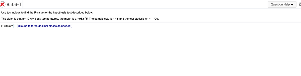 X 8.3.6-T
Question Help
Use technology to find the P-value for the hypothesis test described below.
The claim is that for 12 AM body temperatures, the mean is µ> 98.6°F. The sample size is n = 5 and the test statistic is t=1.709.
P-value =
(Round to three decimal places as needed.)
