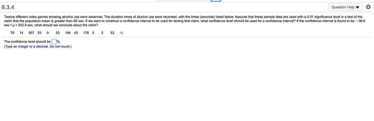 8.3.4
Question Help
Twelve different video games showing alcohol use were observed. The duration times of alcohol use were recorded, with the times (seconds) listed below. Assume that these sample data are used with a 0.01 significance level in a test of the
claim that the population mean is greater than 80 sec. If we want to construct a confidence interval to be used for testing that claim, what confidence level should be used for a confidence interval? If the confidence interval is found to be - 38.6
sec < µ< 242.9 sec, what should we conclude about the claim?
79
14
557 53
53
194
43
178
2
53
The confidence level should be %.
(Type an integer or a decimal. Do not round.)
