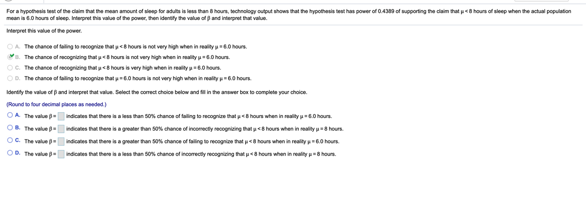 For a hypothesis test of the claim that the mean amount of sleep for adults is less than 8 hours, technology output shows that the hypothesis test has power of 0.4389 of supporting the claim that u < 8 hours of sleep when the actual population
mean is 6.0 hours of sleep. Interpret this value of the power, then identify the value of B and interpret that value.
Interpret this value of the power.
A. The chance of failing to recognize that u<8 hours is not very high when in reality µ = 6.0 hours.
%3D
B. The chance of recognizing that u < 8 hours is not very high when in reality u = 6.0 hours.
C. The chance of recognizing that u < 8 hours is very high when in reality µ= 6.0 hours.
%3D
D. The chance of failing to recognize that µ = 6.0 hours is not very high when in reality µ = 6.0 hours.
Identify the value of B and interpret that value. Select the correct choice below and fill in the answer box to complete your choice.
(Round to four decimal places as needed.)
A. The value B =
indicates that there is a less than 50% chance of failing to recognize that u < 8 hours when in reality p = 6.0 hours.
B. The value B=
indicates that there is a greater than 50% chance of incorrectly recognizing that u <8 hours when in reality u = 8 hours.
O C. The value ß=
indicates that there is a greater than 50% chance of failing to recognize that u < 8 hours when in reality u = 6.0 hours.
O D. The value B =
indicates that there is a less than 50% chance of incorrectly recognizing that u < 8 hours when in reality u = 8 hours.
