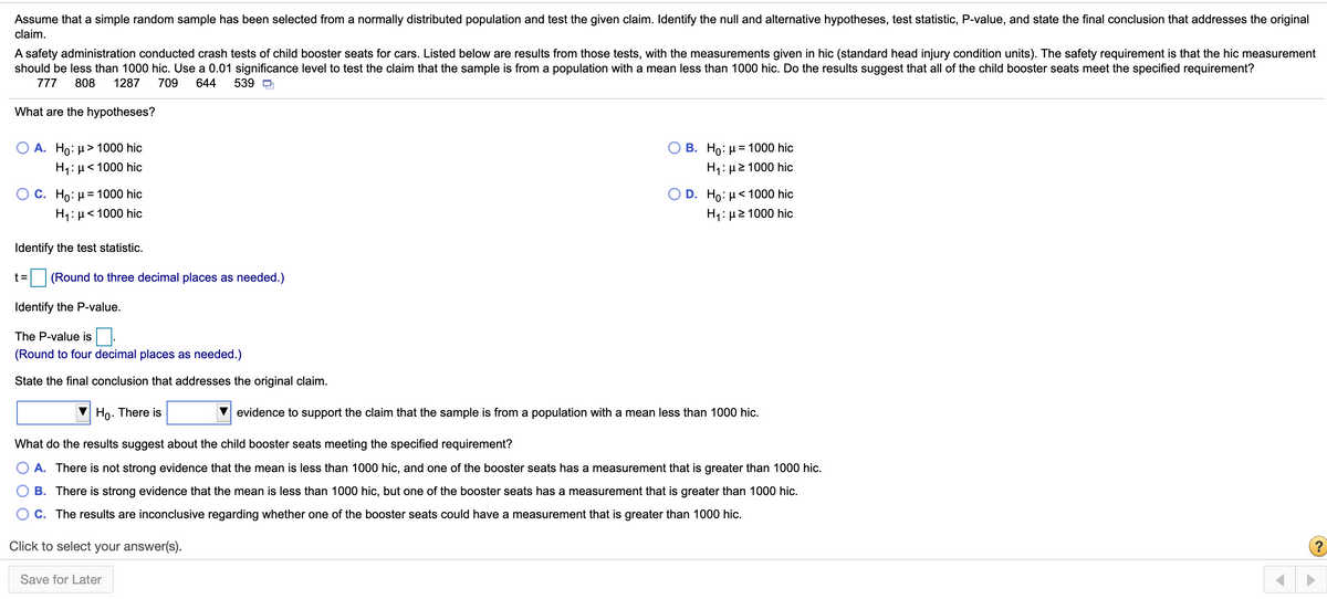 Assume that a simple random sample has been selected from a normally distributed population and test the given claim. Identify the null and alternative hypotheses, test statistic, P-value, and state the final conclusion that addresses the original
claim.
A safety administration conducted crash tests of child booster seats for cars. Listed below are results from those tests, with the measurements given in hic (standard head injury condition units). The safety requirement is that the hic measurement
should be less than 1000 hic. Use a 0.01 significance level to test the claim that the sample is from a population with a mean less than 1000 hic. Do the results suggest that all of the child booster seats meet the specified requirement?
777
808
1287
709
644
539 D
What are the hypotheses?
О В. Но: и%3 1000 hic
H1: µ2 1000 hic
A. Ho: µ> 1000 hic
H1: µ< 1000 hic
О С. Но: 1000 hic
D. Ho: µ< 1000 hic
H1: µ< 1000 hic
H: μ2 1000 hic
Identify the test statistic.
t =
(Round to three decimal places as needed.)
Identify the P-value.
The P-value is.
(Round to four decimal places as needed.)
State the final conclusion that addresses the original claim.
Ho. There is
evidence to support the claim that the sample is from a population with a mean less than 1000 hic.
What do the results suggest about the child booster seats meeting the specified requirement?
A. There is not strong evidence that the mean is less than 1000 hic, and one of the booster seats has a measurement that is greater than 1000 hic.
B. There is strong evidence that the mean is less than 1000 hic, but one of the booster seats has a measurement that is greater than 1000 hic.
O C. The results are inconclusive regarding whether one of the booster seats could have a measurement that is greater than 1000 hic.
Click to select your answer(s).
(?
Save for Later
