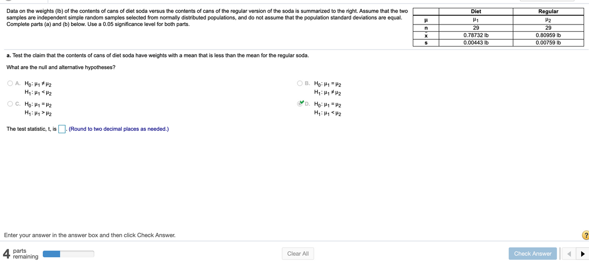 Data on the weights (Ib) of the contents of cans of diet soda versus the contents of cans of the regular version of the soda is summarized to the right. Assume that the two
samples are independent simple random samples selected from normally distributed populations, and do not assume that the population standard deviations are equal.
Complete parts (a) and (b) below. Use a 0.05 significance level for both parts.
Diet
Regular
H2
29
29
0.78732 Ib
0.80959 Ib
0.00443 Ib
0.00759 Ib
a. Test the claim that the contents of cans of diet soda have weights with a mean that is less than the mean for the regular soda.
What are the null and alternative hypotheses?
B. Ho: H1 = H2
O A. Ho: H1 # H2
H1: H1 <H2
H1: H1 # H2
C. Ho: H1 =H2
H1: H1 > H2
'D. Ho: H1 = H2
H1: H1<H2
The test statistic, t, is
(Round to two decimal places as needed.)
Enter your answer in the answer box and then click Check Answer.
4
parts
remaining
Clear All
Check Answer
