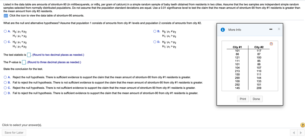 Listed in the data table are amounts of strontium-90 (in millibecquerels, or mBq, per gram of calcium) in a simple random sample of baby teeth obtained from residents in two cities. Assume that the two samples are independent simple random
samples selected from normally distributed populations. Do not assume that the population standard deviations are equal. Use a 0.01 significance level to test the claim that the mean amount of strontium-90 from city #1 residents is greater than
the mean amount from city #2 residents.
Click the icon to view the data table of strontium-90 amounts.
What are the null and alternative hypotheses? Assume that population 1 consists of amounts from city #1 levels and population 2 consists of amounts from city #2.
More Info
A. Ho: H1 SH2
H1: 41> H2
B. Ho: H1 + H2
H1: H1 > H2
O C. Ho: H1 = H2
H1: H1 # H2
OD. Ho: H1 = H2
H1: H1 > H2
City #1
101
City #2
117
The test statistic is|. (Round to two decimal places as needed.)
86
87
121
100
111
85
The P-value is
(Round to three decimal places as needed.)
101
88
104
107
State the conclusion for the test.
213
110
150
111
A. Reject the null hypothesis. There is sufficient evidence to support the claim that the mean amount of strontium-90 from city #1 residents is greater.
290
144
100
133
B. Fail to reject the null hypothesis. There is not sufficient evidence to support the claim that the mean amount of strontium-90 from city #1 residents is greater.
292
101
C. Reject the null hypothesis. There is not sufficient evidence to support the claim that the mean amount of strontium-90 from city #1 residents is greater.
145
209
D. Fail to reject the null hypothesis. There is sufficient evidence to support the claim that the mean amount of strontium-90 from city #1 residents is greater.
Print
Done
Click to select your answer(s).
Save for Later
