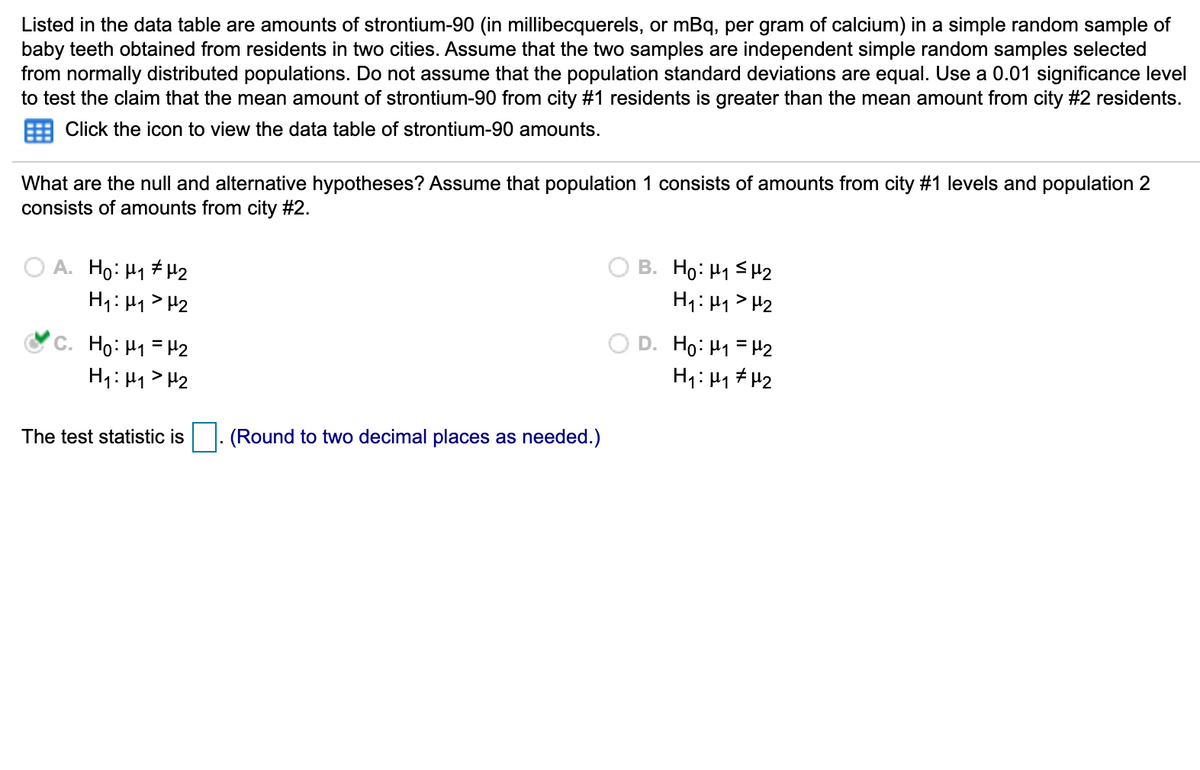 Listed in the data table are amounts of strontium-90 (in millibecquerels, or mBq, per gram of calcium) in a simple random sample of
baby teeth obtained from residents in two cities. Assume that the two samples are independent simple random samples selected
from normally distributed populations. Do not assume that the population standard deviations are equal. Use a 0.01 significance level
to test the claim that the mean amount of strontium-90 from city #1 residents is greater than the mean amount from city #2 residents.
Click the icon to view the data table of strontium-90 amounts.
What are the null and alternative hypotheses? Assume that population 1 consists of amounts from city #1 levels and population 2
consists of amounts from city #2.
O A. Ho: H1 #H2
H1:41> H2
B. Ho: H1 SH2
H1: H1 > H2
C. Ho: H1 = H2
H1: H1> H2
D. Ho: H1 = H2
H1: Hy # H2
The test statistic is
(Round to two decimal places as needed.)
