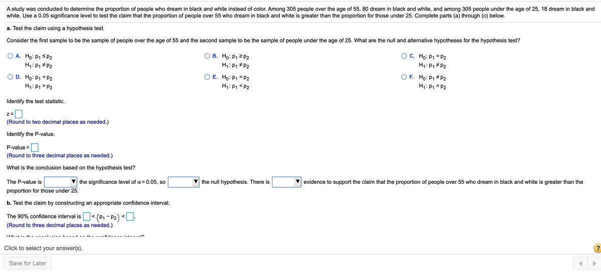 A study was conducted to determine the proportion of people who dream in black and white instead of color. Among 305 people over the age of 55, 80 dream in black and white, and among 305 people under the age of 25, 18 dream in black and
white. Use a 0.05 significance level to test the claim that the proportion of people over 55 who dream in black and white is greater than the proportion for those under 25. Complete parts (a) through (c) below.
a. Test the claim using a hypothesis test.
Consider the first sample to be the sample of people over the age of 55 and the second sample to be the sample of people under the age of 25. What are the null and alternative hypotheses for the hypothesis test?
A. Ho: P1 sP2
В. Но: Р1 2 Р2
C. Ho: P1 = P2
H1:P1 # P2
H1: P1 # P2
H1:P1 # P2
O D. Ho: P1 = P2
H1: P1 > P2
O E. Ho: P1 = P2
H1: P1 <P2
O F. Ho: P1 # P2
H1: P1 = P2
Identify the test statistic.
(Round to two decimal places as needed.)
Identify the P-value.
P-value =
(Round to three decimal places as needed.)
What is the conclusion based on the hypothesis test?
The P-value is
V the significance level of a = 0.05, so
the null hypothesis. There is
evidence to support the claim that the proportion of people over 55 who dream in black and white is greater than the
%3D
proportion for those under 25.
b. Test the claim by constructing an appropriate confidence interval.
The 90% confidence interval is < (P1 - P2) <U-
(Round to three decimal places as needed.)
IAIL -1 :- IL-
----l..-:--
Click to select your answer(s).
(?
Save for Later
