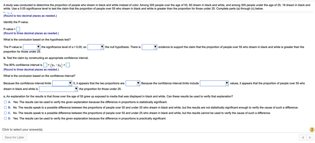 A study was conducted to determine the proportion of people who dream in black and white instead of color. Among 305 people over the age of 55, 80 dream in black and white, and among 305 people under the age of 25, 18 dream in black and
white. Use a 0.05 significance level to test the claim that the proportion of people over 55 who dream in black and white is greater than the proportion for those under 25. Complete parts (a) through (c) below.
(Round to two decimal places as needed.)
Identify the P-value.
P-value =
(Round to three decimal places as needed.)
What is the conclusion based on the hypothesis test?
The P-value is
the significance level of a = 0.05, so
the null hypothesis. There is
evidence to support the claim that the proportion of people over 55 who dream in black and white is greater than the
proportion for those under 25.
b. Test the claim by constructing an appropriate confidence interval.
(P1 - P2) <
(Round to three decimal places as needed.)
The 90% confidence interval is
What is the conclusion based on the confidence interval?
Because the confidence interval limits
V 0, it appears that the two proportions are
Because the confidence interval limits include
values, it appears that the proportion of people over 55 who
dream in black and white is
the proportion for those under 25.
c. An explanation for the results is that those over the age of 55 grew up exposed to media that was displayed in black and white. Can these results be used to verify that explanation?
A. Yes. The results can be used to verify the given explanation because the difference in proportions is statistically significant.
B. No. The results speak to a possible difference between the proportions of people over 55 and under 25 who dream in black and white, but the results are not statistically significant enough to verify the cause of such a difference.
C. No. The results speak to a possible difference between the proportions of people over 55 and under 25 who dream in black and white, but the results cannot be used to verify the cause of such a difference.
D. Yes. The results can be used to verify the given explanation because the difference in proportions is practically significant.
Click to select your answer(s).
(?
Save for Later
