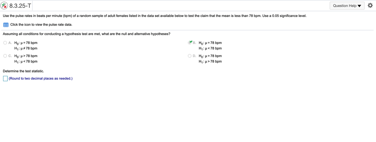 8.3.25-T
Question Help
Use the pulse rates in beats per minute (bpm) of a random sample of adult females listed in the data set available below to test the claim that the mean is less than 78 bpm. Use a 0.05 significance level.
Click the icon to view the pulse rate data.
Assuming all conditions for conducting a hypothesis test are met, what are the null and alternative hypotheses?
ΟΑ H0: μ= 78 bpm
B. Ho: H= 78 bpm
%3D
H1: µ#78 bpm
H1: µ<78 bpm
O c. Ho: µ>78 bpm
H1: µ<78 bpm
D. Ho: µ= 78 bpm
H1: µ> 78 bpm
Determine the test statistic.
(Round to two decimal places as needed.)
