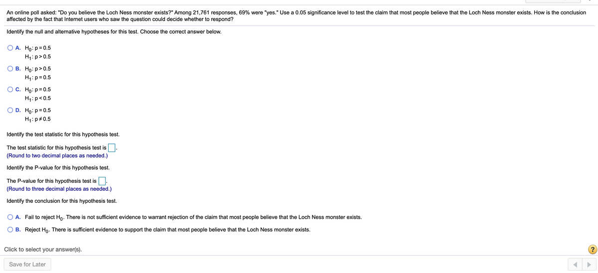 An online poll asked: "Do you believe the Loch Ness monster exists?" Among 21,761 responses, 69% were "yes." Use a 0.05 significance level to test the claim that most people believe that the Loch Ness monster exists. How is the conclusion
affected by the fact that Internet users who saw the question could decide whether to respond?
Identify the null and alternative hypotheses for this test. Choose the correct answer below.
ОА. Но: р30.5
H1:p>0.5
В. Но: р> 0.5
H1:p= 0.5
Ос. Но: р-0.5
H1:p<0.5
D. Ho: p=0.5
H1:p#0.5
Identify the test statistic for this hypothesis test.
The test statistic for this hypothesis test is
(Round to two decimal places as needed.)
Identify the P-value for this hypothesis test.
The P-value for this hypothesis test is.
(Round to three decimal places as needed.)
Identify the conclusion for this hypothesis test.
A. Fail to reject Ho. There is not sufficient evidence to warrant rejection of the claim that most people believe that the Loch Ness monster exists.
B. Reject Ho. There is sufficient evidence to support the claim that most people believe that the Loch Ness monster exists.
Click to select your answer(s).
Save for Later
