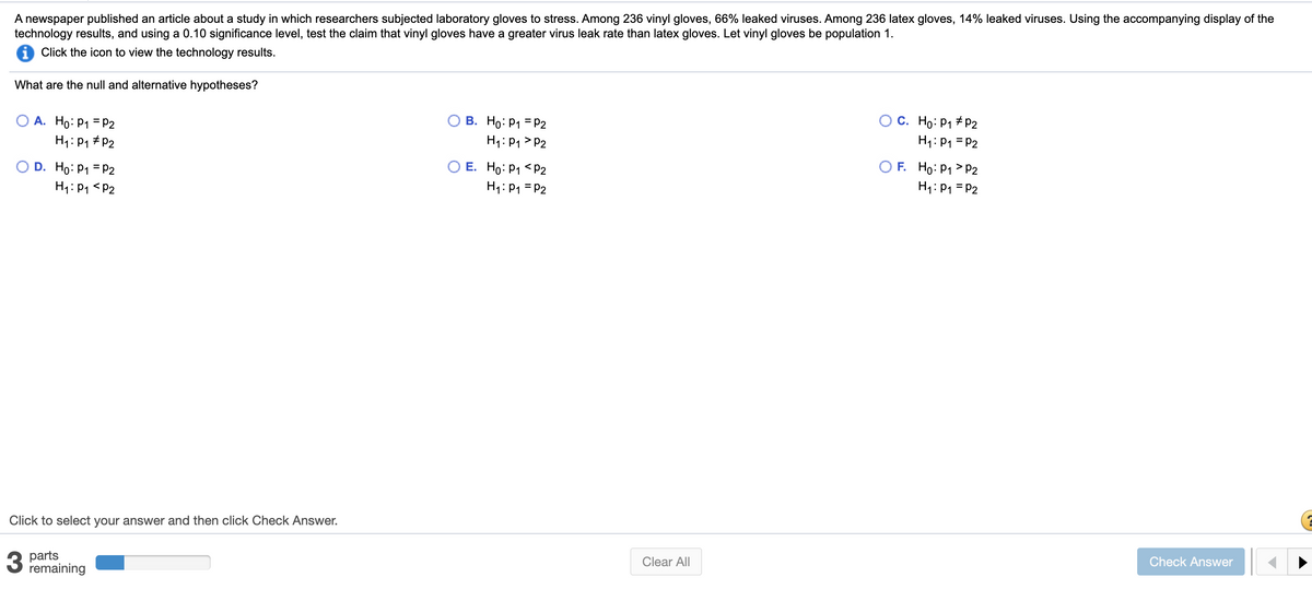 A newspaper published an article about a study in which researchers subjected laboratory gloves to stress. Among 236 vinyl gloves, 66% leaked viruses. Among 236 latex gloves, 14% leaked viruses. Using the accompanying display of the
technology results, and using a 0.10 significance level, test the claim that vinyl gloves have a greater virus leak rate than latex gloves. Let vinyl gloves be population 1.
i Click the icon to view the technology results.
What are the null and alternative hypotheses?
O A. Ho: P1 = P2
H1: P1 # P2
B. Ho: P1 = P2
H1: P1 > P2
C. Ho: P1 # P2
H1: P1 = P2
O D. Ho: P1 = P2
H1: P1 <P2
O E. Ho: P1 < P2
H1: P1 = P2
O F. Ho: P1 > P2
H1: P1 = P2
Click to select your answer and then click Check Answer.
parts
remaining
Clear All
Check Answer
