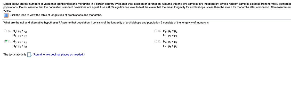 Listed below are the numbers of years that archbishops and monarchs in a certain country lived after their election or coronation. Assume that the two samples are independent simple random samples selected from normally distributec
populations. Do not assume that the population standard deviations are equal. Use a .05 significance level to test the claim that the mean longevity for archbishops is less than the mean for monarchs after coronation. All measurement
years.
Click the icon to view the table of longevities of archbishops and monarchs.
What are the null and alternative hypotheses? Assume that population 1 consists of the longevity of archbishops and population 2 consists of the longevity of monarchs.
A. Ho: H1 # H2
H1: H1> H2
B. Ho: H1 = H2
H1: H1 # H2
C. Ho: H1 = H2
H1: H1 <H2
D. Ho: H1 SH2
H1: 41 > H2
The test statistic is
(Round to two decimal places as needed.)
