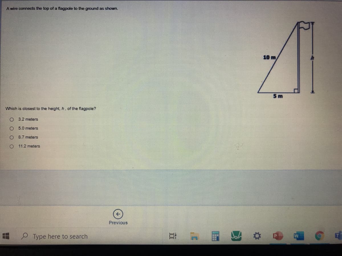 A wire connects the top of a flagpole to the ground as shown.
10 m
5 m
Which is closest to the height, h of the flagpole?
3.2 meters
5.0 meters
8.7 meters
O 11.2 meters
Previous
Type here to search
近
