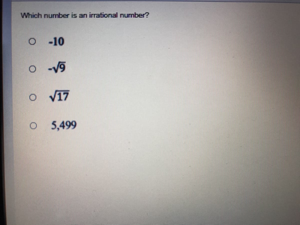 **Question:**
Which number is an irrational number?

**Options:**
- ○ \(-10\)
- ○ \(-\sqrt{9}\)
- ○ \(\sqrt{17}\)
- ○ \(5,499\)

**Explanation:**
The question requires you to identify which number among the given options is irrational. An irrational number is a number that cannot be expressed as a simple fraction, meaning it has a non-repeating, non-terminating decimal expansion. 

### Detailed Explanation of Options:
1. **\(-10\)**: This is a rational number because it can be expressed as \(\frac{-10}{1}\), which is a simple fraction.
2. **\(-\sqrt{9}\)**: The square root of 9 is 3, thus \(-\sqrt{9}\) simplifies to \(-3\), which is rational because it can be expressed as \(\frac{-3}{1}\).
3. **\(\sqrt{17}\)**: The square root of 17 does not simplify to a whole number and cannot be expressed as a simple fraction. It has a non-repeating, non-terminating decimal expansion, making it an irrational number.
4. **\(5,499\)**: This is a rational number because it can be expressed as \(\frac{5,499}{1}\), which is a simple fraction.

### Conclusion:
The number \(\sqrt{17}\) is the irrational number.