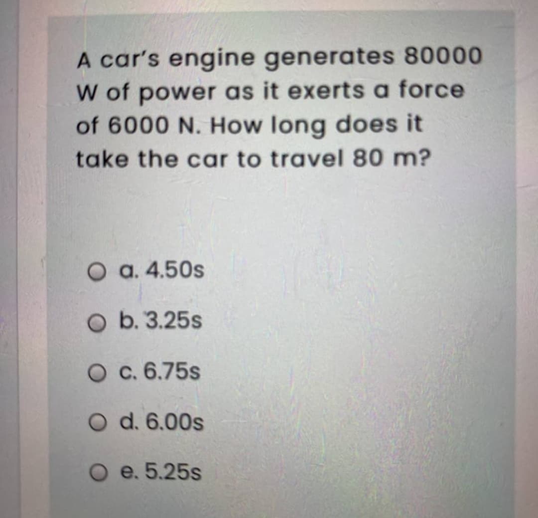 A car's engine generates 80000
W of power as it exerts a force
of 6000 N. How long does it
take the car to travel 80 m?
O a. 4.50s
O b. 3.25s
O c. 6.75s
O d. 6.00s
O e. 5.25s
