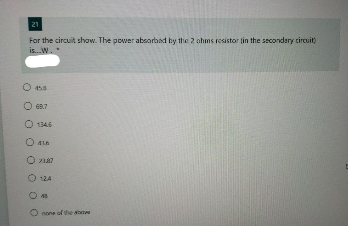 21
For the circuit show. The power absorbed by the 2 ohms resistor (in the secondary circuit)
is..W. *
O 45.8
69.7
134.6
43.6
O 23.87
O 12.4
48
none of the above
