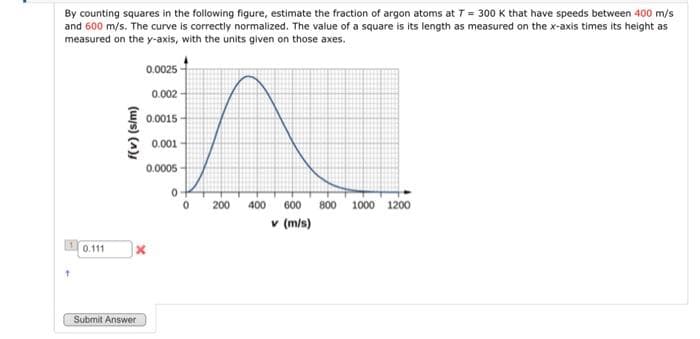 By counting squares in the following figure, estimate the fraction of argon atoms at T = 300 K that have speeds between 400 m/s
and 600 m/s. The curve is correctly normalized. The value of a square is its length as measured on the x-axis times its height as
measured on the y-axis, with the units given on those axes.
1
t
0.111
f(v) (s/m)
0.0025
Submit Answer
0.002
0.0015
X
0.001
0.0005
0
0
200
400 600 800 1000 1200
v (m/s)