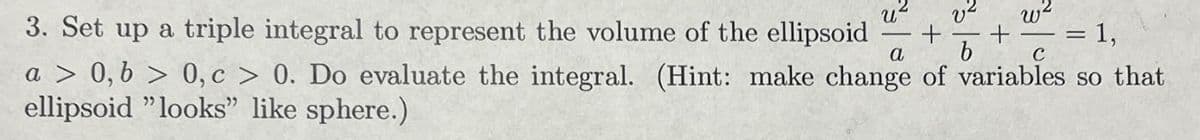 w²
3. Set up a triple integral to represent the volume of the ellipsoid + +
a b C
a > 0, b > 0, c> 0. Do evaluate the integral. (Hint: make change of variables so that
ellipsoid "looks" like sphere.)
U
= 1,
=