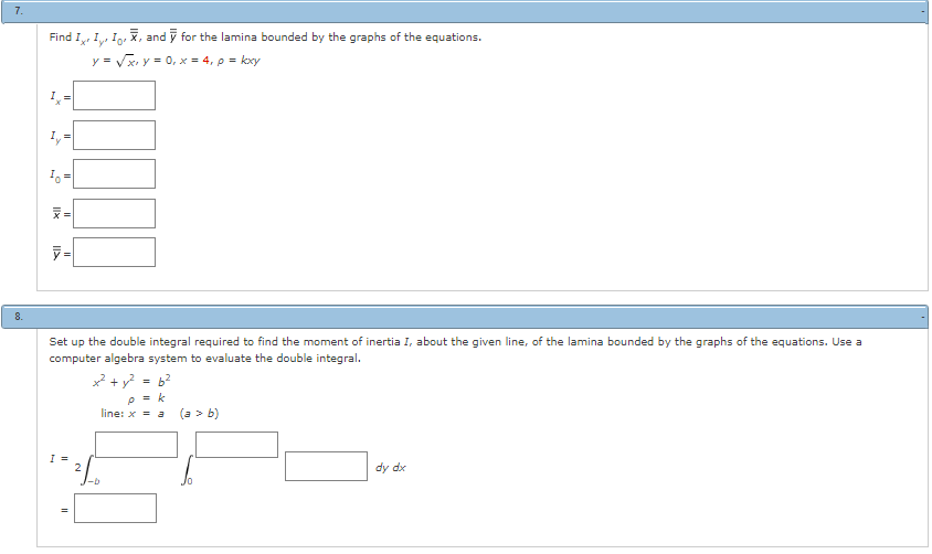 7.
Find I, I, I, X, and y for the lamina bounded by the graphs of the equations.
y = √√√x, y = 0, x = 4, p = kxy
Ly=
Iy
Io!
y=
Set up the double integral required to find the moment of inertia I, about the given line, of the lamina bounded by the graphs of the equations. Use a
computer algebra system to evaluate the double integral.
I =
2
x² + y²
= 6²
= k
P
line: x = a
-b
(a > b)
dy dx