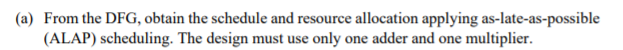 (a) From the DFG, obtain the schedule and resource allocation applying as-late-as-possible
(ALAP) scheduling. The design must use only one adder and one multiplier.
