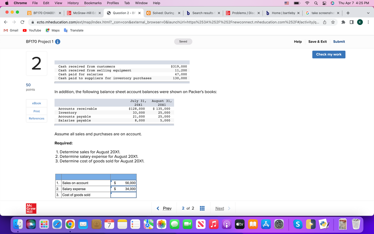 Chrome
File
Edit
View
History
Bookmarks
Profiles
Tab
Window
Help
Thu Apr 7 4:25 PM
Mc
C Solved: During x b Search results f x
Mc
BF170 CHA001
Craw McGraw-Hill Ed x
Question 2 - BF X
Problems / Disc X b Home | bartleby x G take screenshot x +
Hill
Hill
ezto.mheducation.com/ext/map/index.html?_con=con&external_browser=0&launchUrl=https%253A%252F%252Fnewconnect.mheducation.com%252F#/activity/q... O
K
M Gmail
YouTube
Мaps
Translate
BF170 Project 1
Help
Save & Exit
Submit
Saved
Check my work
2
Cash received from customers
Cash received from selling equipment
Cash paid for salaries
Cash paid to suppliers for inventory purchases
$319,000
11,200
47,000
130,000
50
points
In addition, the following balance sheet account balances were shown on Packer's books:
July 31,
August 31,
еВook
20X1
20X1
$128,000
33,000
21,000
8,000
$ 135,000
25,000
25,000
Accounts receivable
Print
Inventory
Accounts payable
Salaries payable
References
5,000
Assume all sales and purchases are on account.
Required:
1. Determine sales for August 20X1.
2. Determine salary expense for August 20X1.
3. Determine cost of goods sold for August 20X1.
1.
Sales on account
$
56,000
2. Salary expense
$
34,000
3. Cost of goods sold
Mc
Graw
Hill
< Prev
2 of 2
Next >
APR
7
étv
...
