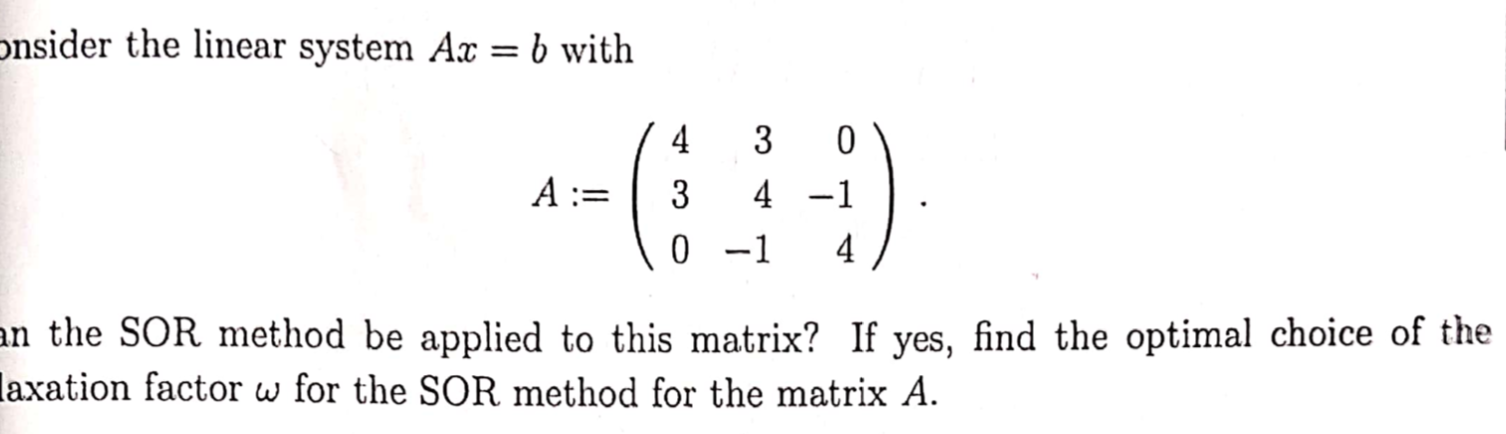 onsider the linear system Ax = b with
4
3
A :=
3
4 -1
0 -1
4
an the SOR method be applied to this matrix? If yes, find the optimal choice of the
laxation factor w for the SOR method for the matrix A.
