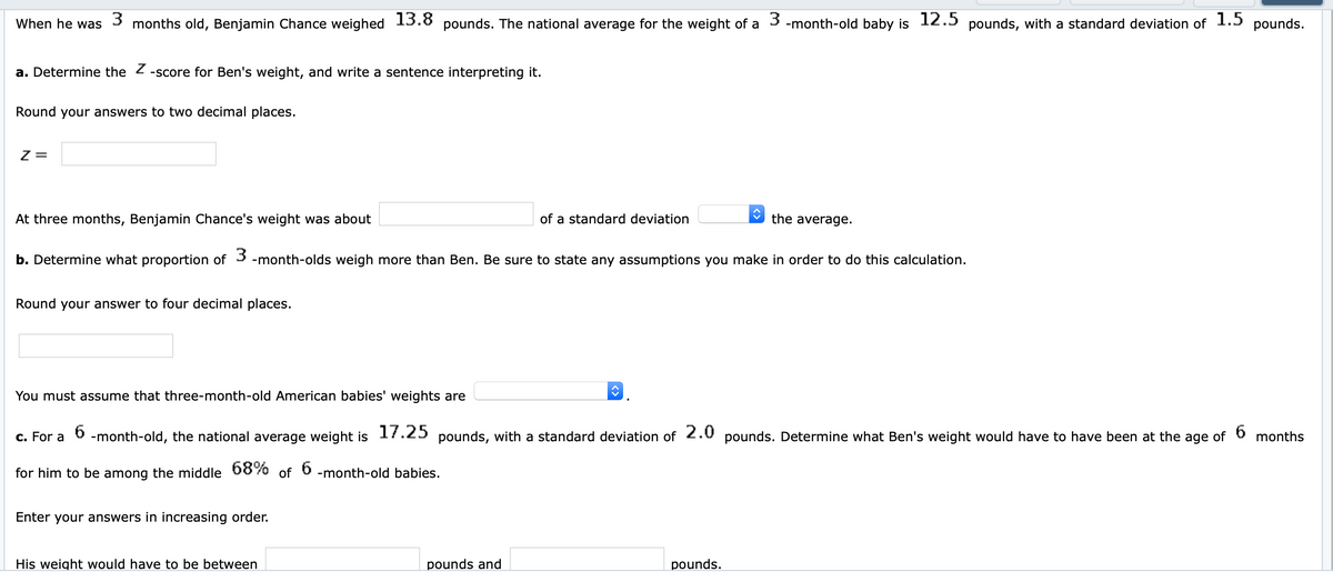 When he was
3 months old, Benjamin Chance weighed 13.8 pounds. The national average for the weight of a 3 -month-old baby is 12.5 pounds, with a standard deviation of 1.5 pounds.
a. Determine the 2 -score for Ben's weight, and write a sentence interpreting it.
Round your answers to two decimal places.
Z =
At three months, Benjamin Chance's weight was about
of a standard deviation
the average.
b. Determine what proportion of 3 -month-olds weigh more than Ben. Be sure to state any assumptions you make in order to do this calculation.
Round your answer to four decimal places.
You must assume that three-month-old American babies' weights are
c. For a
-month-old, the national average weight is 17.25 pounds, with a standard deviation of 2.0 pounds. Determine what Ben's weight would have to have been at the age of
months
6
for him to be among the middle 68%
of
-month-old babies.
Enter your answers in increasing order.
His weight would have to be between
pounds and
pounds.
