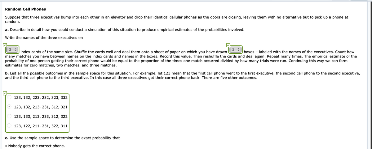 Random Cell Phones
Suppose that three executives bump into each other in an elevator and drop their identical cellular phones as the doors are closing, leaving them with no alternative but to pick up a phone at
random.
a. Describe in detail how you could conduct a simulation of this situation to produce empirical estimates of the probabilities involved.
Write the names of the three executives on
3
3 +
index cards of the same size. Shuffle the cards well and deal them onto a sheet of paper on which you have drawn
boxes - labeled with the names of the executives. Count how
many matches you have between names on the index cards and names in the boxes. Record this value. Then reshuffle the cards and deal again. Repeat many times. The empirical estimate of the
probability of one person getting their correct phone would be equal to the proportion of the times one match occurred divided by how many trials were run. Continuing this way we can form
estimates for zero matches, two matches, and three matches.
b. List all the possible outcomes in the sample space for this situation. For example, let 123 mean that the first cell phone went to the first executive, the second cell phone to the second executive,
and the third cell phone to the third executive. In this case all three executives got their correct phone back. There are five other outcomes.
123, 132, 223, 232, 323, 332
123, 132, 213, 231, 312, 321
123, 133, 213, 233, 312, 322
123, 122, 211, 231, 322, 311
c. Use the sample space to determine the exact probability that
Nobody gets the correct phone.
