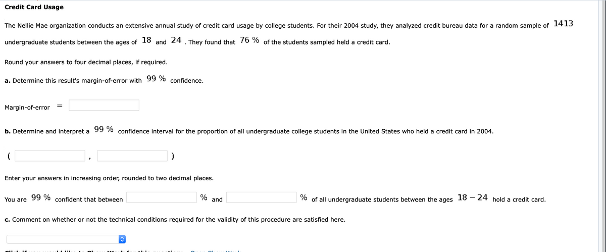 Credit Card Usage
The Nellie Mae organization conducts an extensive annual study of credit card usage by college students. For their 2004 study, they analyzed credit bureau data for a random sample of 1413
undergraduate students between the ages of 18 and 24. They found that 76 % of the students sampled held a credit card.
Round your answers to four decimal places, if required.
a. Determine this result's margin-of-error with 99 % confidence.
Margin-of-error
b. Determine and interpret a
99 % confidence interval for the proportion of all undergraduate college students in the United States who held a credit card in 2004.
Enter your answers in increasing order, rounded to two decimal places.
99 %
% and
70 of all undergraduate students between the ages
18 – 24 hold a credit card.
You are
confident that between
c. Comment on whether or not the technical conditions required for the validity of this procedure are satisfied here.
